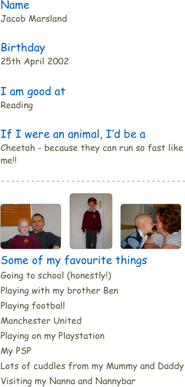 NameJacob Marsland
Birthday25th April 2002

I am good at
ReadingIf I were an animal, I’d be aCheetah - because they can run so fast like me!!￼￼   ￼   ￼
Some of my favourite thingsGoing to school (honestly!)
Playing with my brother Ben
Playing football
Manchester United
Playing on my Playstation
My PSP
Lots of cuddles from my Mummy and Daddy
Visiting my Nanna and Nannybar