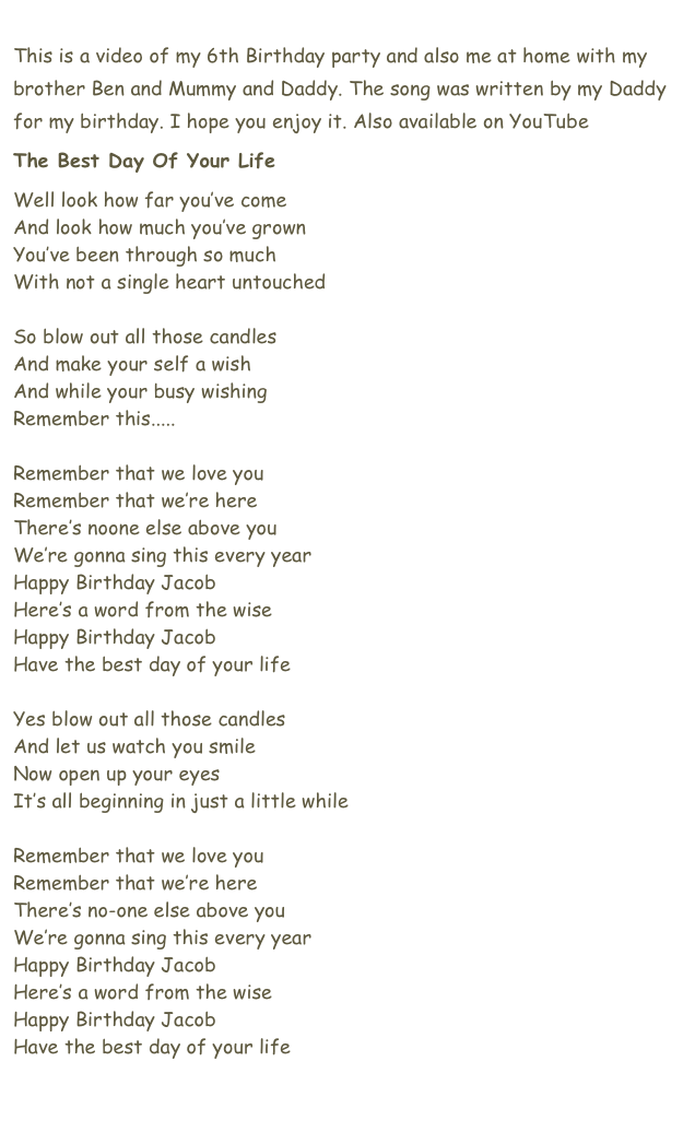 
This is a video of my 6th Birthday party and also me at home with my brother Ben and Mummy and Daddy. The song was written by my Daddy for my birthday. I hope you enjoy it. Also available on YouTube here.
The Best Day Of Your Life
Well look how far you’ve come
And look how much you’ve grown
You’ve been through so much
With not a single heart untouched

So blow out all those candles
And make your self a wish
And while your busy wishing
Remember this.....

Remember that we love you
Remember that we’re here
There’s noone else above you
We’re gonna sing this every year
Happy Birthday Jacob
Here’s a word from the wise
Happy Birthday Jacob
Have the best day of your life

Yes blow out all those candles
And let us watch you smile
Now open up your eyes
It’s all beginning in just a little while

Remember that we love you
Remember that we’re here
There’s no-one else above you
We’re gonna sing this every year
Happy Birthday Jacob
Here’s a word from the wise
Happy Birthday Jacob
Have the best day of your life

