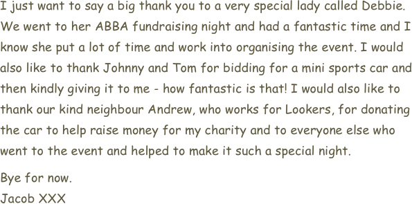 I just want to say a big thank you to a very special lady called Debbie. We went to her ABBA fundraising night and had a fantastic time and I know she put a lot of time and work into organising the event. I would also like to thank Johnny and Tom for bidding for a mini sports car and then kindly giving it to me - how fantastic is that! I would also like to thank our kind neighbour Andrew, who works for Lookers, for donating the car to help raise money for my charity and to everyone else who went to the event and helped to make it such a special night.
Bye for now.
Jacob XXX