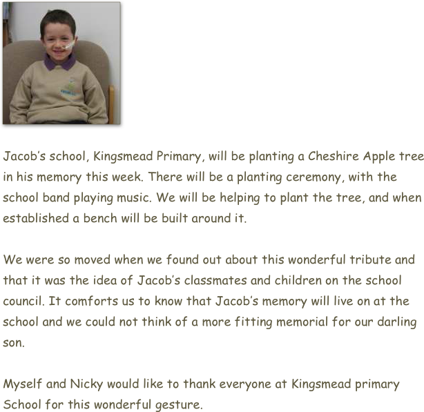 ￼

Jacob’s school, Kingsmead Primary, will be planting a Cheshire Apple tree in his memory this week. There will be a planting ceremony, with the school band playing music. We will be helping to plant the tree, and when established a bench will be built around it.

We were so moved when we found out about this wonderful tribute and that it was the idea of Jacob’s classmates and children on the school council. It comforts us to know that Jacob’s memory will live on at the school and we could not think of a more fitting memorial for our darling son.

Myself and Nicky would like to thank everyone at Kingsmead primary School for this wonderful gesture.