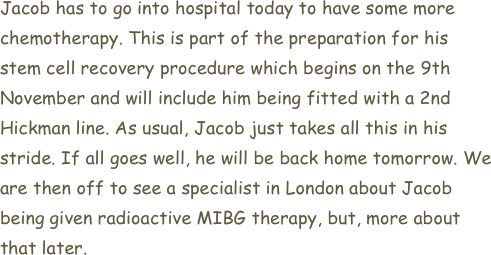 Jacob has to go into hospital today to have some more chemotherapy. This is part of the preparation for his stem cell recovery procedure which begins on the 9th November and will include him being fitted with a 2nd Hickman line. As usual, Jacob just takes all this in his stride. If all goes well, he will be back home tomorrow. We are then off to see a specialist in London about Jacob being given radioactive MIBG therapy, but, more about that later.