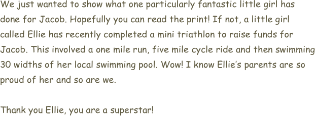 We just wanted to show what one particularly fantastic little girl has done for Jacob. Hopefully you can read the print! If not, a little girl called Ellie has recently completed a mini triathlon to raise funds for Jacob. This involved a one mile run, five mile cycle ride and then swimming 30 widths of her local swimming pool. Wow! I know Ellie’s parents are so proud of her and so are we. 

Thank you Ellie, you are a superstar!