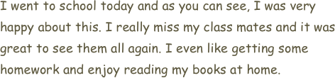 I went to school today and as you can see, I was very happy about this. I really miss my class mates and it was great to see them all again. I even like getting some homework and enjoy reading my books at home.