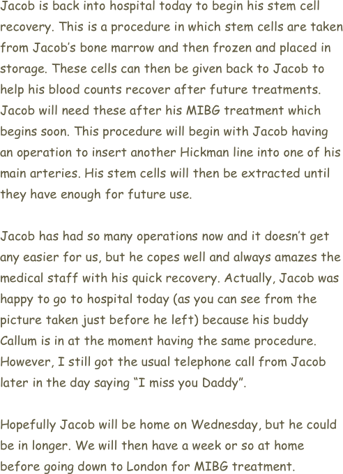Jacob is back into hospital today to begin his stem cell recovery. This is a procedure in which stem cells are taken from Jacob’s bone marrow and then frozen and placed in storage. These cells can then be given back to Jacob to help his blood counts recover after future treatments. Jacob will need these after his MIBG treatment which begins soon. This procedure will begin with Jacob having an operation to insert another Hickman line into one of his main arteries. His stem cells will then be extracted until they have enough for future use. 

Jacob has had so many operations now and it doesn’t get any easier for us, but he copes well and always amazes the medical staff with his quick recovery. Actually, Jacob was happy to go to hospital today (as you can see from the picture taken just before he left) because his buddy Callum is in at the moment having the same procedure. However, I still got the usual telephone call from Jacob later in the day saying “I miss you Daddy”.

Hopefully Jacob will be home on Wednesday, but he could be in longer. We will then have a week or so at home before going down to London for MIBG treatment.