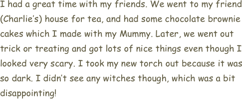 I had a great time with my friends. We went to my friend (Charlie’s) house for tea, and had some chocolate brownie cakes which I made with my Mummy. Later, we went out trick or treating and got lots of nice things even though I looked very scary. I took my new torch out because it was so dark. I didn’t see any witches though, which was a bit disappointing!