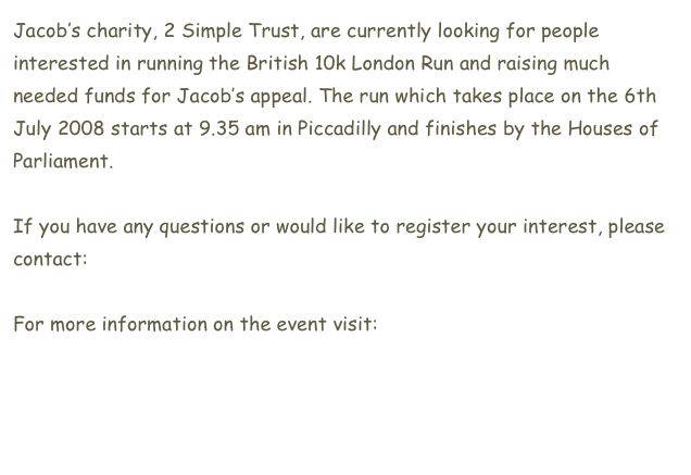Jacob’s charity, 2 Simple Trust, are currently looking for people interested in running the British 10k London Run and raising much needed funds for Jacob’s appeal. The run which takes place on the 6th July 2008 starts at 9.35 am in Piccadilly and finishes by the Houses of Parliament. If you have any questions or would like to register your interest, please contact: agata@2simpletrust.org
For more information on the event visit:
www.thebritish10klondon.co.uk

 