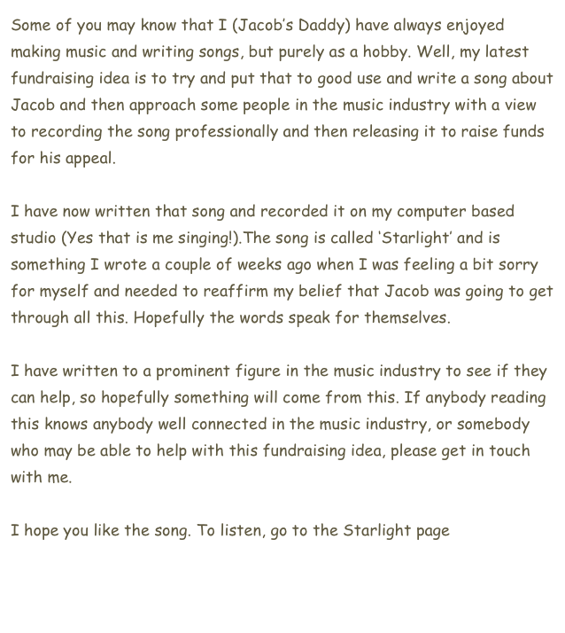 Some of you may know that I (Jacob’s Daddy) have always enjoyed making music and writing songs, but purely as a hobby. Well, my latest fundraising idea is to try and put that to good use and write a song about Jacob and then approach some people in the music industry with a view to recording the song professionally and then releasing it to raise funds for his appeal.

I have now written that song and recorded it on my computer based studio (Yes that is me singing!).The song is called ‘Starlight’ and is something I wrote a couple of weeks ago when I was feeling a bit sorry for myself and needed to reaffirm my belief that Jacob was going to get through all this. Hopefully the words speak for themselves.  

I have written to a prominent figure in the music industry to see if they can help, so hopefully something will come from this. If anybody reading this knows anybody well connected in the music industry, or somebody who may be able to help with this fundraising idea, please get in touch with me. 

I hope you like the song. To listen, go to the Starlight page here.      


