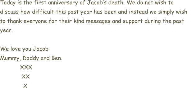 Today is the first anniversary of Jacob’s death. We do not wish to discuss how difficult this past year has been and instead we simply wish to thank everyone for their kind messages and support during the past year. 

We love you Jacob
Mummy, Daddy and Ben.
            XXX
             XX
              X


