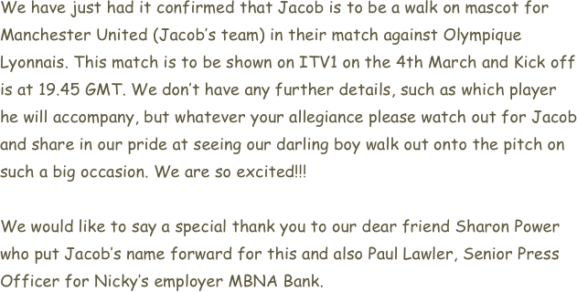 We have just had it confirmed that Jacob is to be a walk on mascot for Manchester United (Jacob’s team) in their match against Olympique Lyonnais. This match is to be shown on ITV1 on the 4th March and Kick off is at 19.45 GMT. We don’t have any further details, such as which player he will accompany, but whatever your allegiance please watch out for Jacob and share in our pride at seeing our darling boy walk out onto the pitch on such a big occasion. We are so excited!!!

We would like to say a special thank you to our dear friend Sharon Power who put Jacob’s name forward for this and also Paul Lawler, Senior Press Officer for Nicky’s employer MBNA Bank.