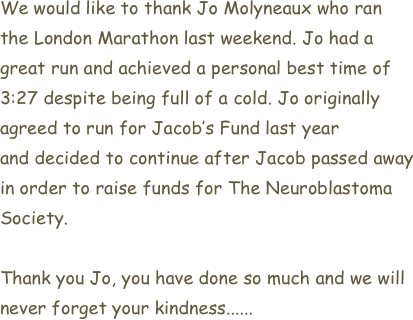 We would like to thank Jo Molyneaux who ran 
the London Marathon last weekend. Jo had a 
great run and achieved a personal best time of 
3:27 despite being full of a cold. Jo originally 
agreed to run for Jacob’s Fund last year
and decided to continue after Jacob passed away
in order to raise funds for The Neuroblastoma
Society. 

Thank you Jo, you have done so much and we will
never forget your kindness......