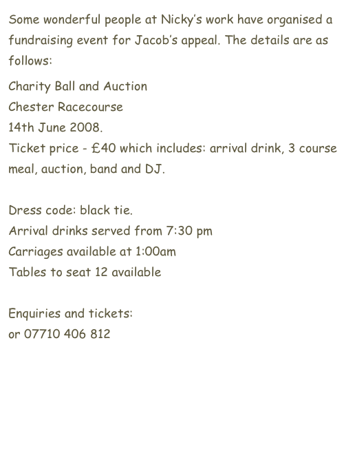 Some wonderful people at Nicky’s work have organised a fundraising event for Jacob’s appeal. The details are as follows:
Charity Ball and Auction
Chester Racecourse 
14th June 2008.
Ticket price - £40 which includes: arrival drink, 3 course meal, auction, band and DJ.

Dress code: black tie.
Arrival drinks served from 7:30 pm
Carriages available at 1:00am
Tables to seat 12 available

Enquiries and tickets: donna.seal@mac.com 
or 07710 406 812