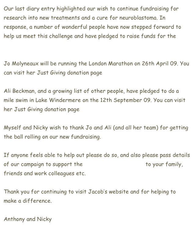 Our last diary entry highlighted our wish to continue fundraising for research into new treatments and a cure for neuroblastoma. In response, a number of wonderful people have now stepped forward to help us meet this challenge and have pledged to raise funds for the Neuroblastoma Society.

Jo Molyneaux will be running the London Marathon on 26th April 09. You can visit her Just Giving donation page here.

Ali Beckman, and a growing list of other people, have pledged to do a mile swim in Lake Windermere on the 12th September 09. You can visit her Just Giving donation page here

Myself and Nicky wish to thank Jo and Ali (and all her team) for getting the ball rolling on our new fundraising.

If anyone feels able to help out please do so, and also please pass details of our campaign to support the Neuroblastoma Society to your family, friends and work colleagues etc.

Thank you for continuing to visit Jacob’s website and for helping to make a difference.

Anthony and Nicky