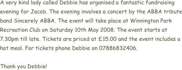 A very kind lady called Debbie has organised a fantastic fundraising evening for Jacob. The evening involves a concert by the ABBA tribute band Sincerely ABBA. The event will take place at Winnington Park Recreation Club on Saturday 10th May 2008. The event starts at 7.30pm till late. Tickets are priced at £15.00 and the event includes a hot meal. For tickets phone Debbie on 07886832406.

Thank you Debbie!