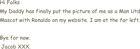 Hi Folks
My Daddy has finally put the picture of me as a Man Utd Mascot with Ronaldo on my website. I am at the far left.

Bye for now.
 Jacob XXX.