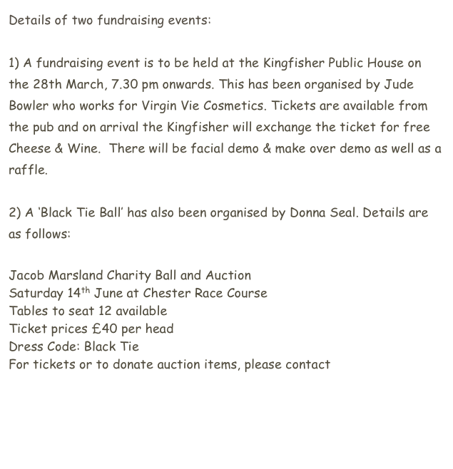 Details of two fundraising events:

1) A fundraising event is to be held at the Kingfisher Public House on the 28th March, 7.30 pm onwards. This has been organised by Jude Bowler who works for Virgin Vie Cosmetics. Tickets are available from the pub and on arrival the Kingfisher will exchange the ticket for free Cheese & Wine.  There will be facial demo & make over demo as well as a raffle.

2) A ‘Black Tie Ball’ has also been organised by Donna Seal. Details are as follows:

Jacob Marsland Charity Ball and Auction
Saturday 14th June at Chester Race Course
Tables to seat 12 available
Ticket prices £40 per head
Dress Code: Black Tie
For tickets or to donate auction items, please contact donna.seal@mac.com