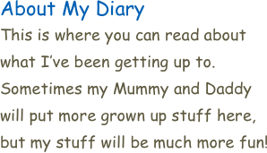 About My Diary
This is where you can read about what I’ve been getting up to. Sometimes my Mummy and Daddy will put more grown up stuff here, but my stuff will be much more fun! 