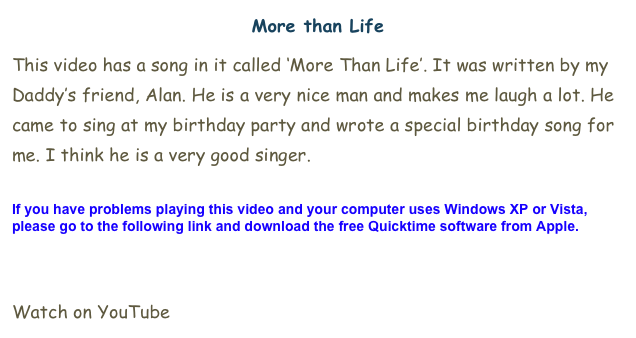 More than Life
This video has a song in it called ‘More Than Life’. It was written by my Daddy’s friend, Alan. He is a very nice man and makes me laugh a lot. He came to sing at my birthday party and wrote a special birthday song for me. I think he is a very good singer. 

If you have problems playing this video and your computer uses Windows XP or Vista, please go to the following link and download the free Quicktime software from Apple.

Click here.

Watch on YouTube here.